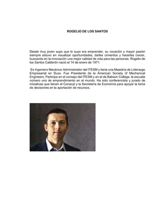 ROGELIO DE LOS SANTOS
Desde muy joven supo que lo suyo era emprender, su vocación y mayor pasión
siempre estuvo en visualizar oportunidades, darles cimientos y hacerlas crecer,
buscando en la innovación una mejor calidad de vida para las personas. Rogelio de
los Santos Calderón nació el 14 de enero de 1971.
Es Ingeniero Mecánico Administrador del ITESM y tiene una Maestría de Liderazgo
Empresarial en Duxx. Fue Presidente de la American Society of Mechanical
Engineers. Participa en el consejo del ITESM y en el de Babson College, la escuela
número uno de emprendimiento en el mundo. Ha sido conferencista y jurado de
iniciativas que tienen el Conacyt y la Secretaría de Economía para apoyar la toma
de decisiones en la aportación de recursos.
 