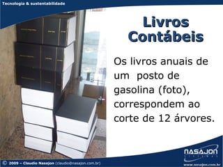 Tecnologia & sustentabilidade




                                                          Livros
                                                        Contábeis
                                                      Os livros anuais de
                                                      um posto de
                                                      gasolina (foto),
                                                      correspondem ao
                                                      corte de 12 árvores.



©   2009 – Claudio Nasajon (claudio@nasajon.com.br)
 