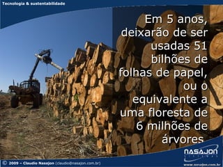 Tecnologia & sustentabilidade



                                                           Em 5 anos,
                                                       deixarão de ser
                                                            usadas 51
                                                            bilhões de
                                                      folhas de papel,
                                                                  ou o
                                                         equivalente a
                                                      uma floresta de
                                                          6 milhões de
                                                              árvores.
©   2009 – Claudio Nasajon (claudio@nasajon.com.br)
 