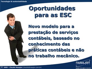 Tecnologia & sustentabilidade




                                   Oportunidades
                                    para as ESC
                                  Novo modelo para a
                                  prestação de serviços
                                  contábeis, baseado no
                                  conhecimento das
                                  práticas contábeis e não
                                  no trabalho mecânico.

©   2009 – Claudio Nasajon (claudio@nasajon.com.br)
 