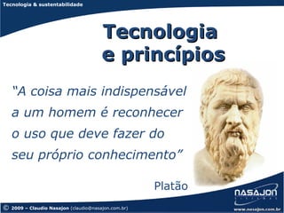 Tecnologia & sustentabilidade




                                        Tecnologia
                                        e princípios
    “A coisa mais indispensável
    a um homem é reconhecer
    o uso que deve fazer do
    seu próprio conhecimento”

                                                      Platão
©   2009 – Claudio Nasajon (claudio@nasajon.com.br)
 