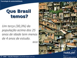 Tecnologia & sustentabilidade




        Que Brasil
         temos?

 Um terço (30,3%) da
 população acima dos 25
 anos de idade tem menos
 de 4 anos de estudo.
                                               IBGE




©   2009 – Claudio Nasajon (claudio@nasajon.com.br)
 