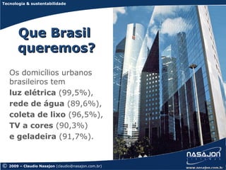 Tecnologia & sustentabilidade




        Que Brasil
        queremos?
    Os domicílios urbanos
    brasileiros tem
    luz elétrica (99,5%),
    rede de água (89,6%),
    coleta de lixo (96,5%),
    TV a cores (90,3%)
    e geladeira (91,7%).


©   2009 – Claudio Nasajon (claudio@nasajon.com.br)
 