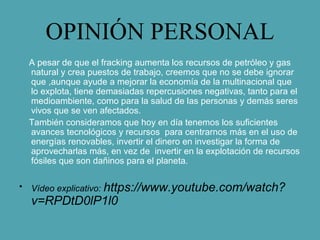 OPINIÓN PERSONAL
A pesar de que el fracking aumenta los recursos de petróleo y gas
natural y crea puestos de trabajo, creemos que no se debe ignorar
que ,aunque ayude a mejorar la economía de la multinacional que
lo explota, tiene demasiadas repercusiones negativas, tanto para el
medioambiente, como para la salud de las personas y demás seres
vivos que se ven afectados.
También consideramos que hoy en día tenemos los suficientes
avances tecnológicos y recursos para centrarnos más en el uso de
energías renovables, invertir el dinero en investigar la forma de
aprovecharlas más, en vez de invertir en la explotación de recursos
fósiles que son dañinos para el planeta.
• Vídeo explicativo: https://www.youtube.com/watch?
v=RPDtD0lP1l0
 