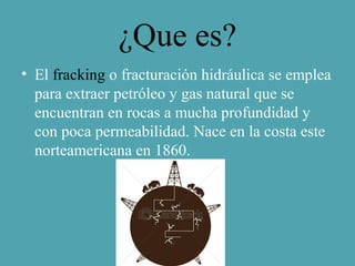 ¿Que es?
• El fracking o fracturación hidráulica se emplea
para extraer petróleo y gas natural que se
encuentran en rocas a mucha profundidad y
con poca permeabilidad. Nace en la costa este
norteamericana en 1860.
 