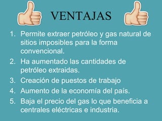 VENTAJAS
1. Permite extraer petróleo y gas natural de
sitios imposibles para la forma
convencional.
2. Ha aumentado las cantidades de
petróleo extraidas.
3. Creación de puestos de trabajo
4. Aumento de la economía del país.
5. Baja el precio del gas lo que beneficia a
centrales eléctricas e industria.
 