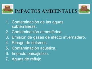 IMPACTOS AMBIENTALES
1. Contaminación de las aguas
subterráneas.
2. Contaminación atmosférica.
3. Emisión de gases de efecto invernadero.
4. Riesgo de seísmos.
5. Contaminación acústica.
6. Impacto paisajístico.
7. Aguas de reflujo
 