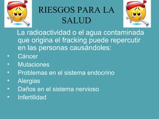 RIESGOS PARA LA
SALUD
La radioactividad o el agua contaminada
que origina el fracking puede repercutir
en las personas causándoles:
• Cáncer
• Mutaciones
• Problemas en el sistema endocrino
• Alergias
• Daños en el sistema nervioso
• Infertilidad
 