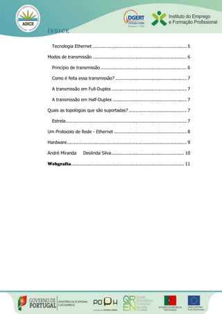 Índice
Tecnologia Ethernet ...................................................................... 5
Modos de transmissão ...................................................................... 6
Princípio de transmissão ................................................................ 6
Como é feita essa transmissão? ..................................................... 7
A transmissão em Full-Duplex ........................................................ 7
A transmissão em Half-Duplex ....................................................... 7
Quais as topologias que são suportadas? ........................................... 7
Estrela.......................................................................................... 7
Um Protocolo de Rede - Ethernet ...................................................... 8
Hardware......................................................................................... 9
André Miranda Deolinda Silva...................................................... 10
Webgrafia.................................................................................... 11
 