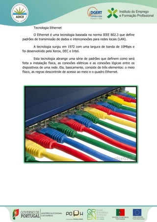 Tecnologia Ethernet
O Ethernet é uma tecnologia baseada na norma IEEE 802.3 que define
padrões de transmissão de dados e interconexões para redes locais (LAN).
A tecnologia surgiu em 1972 com uma largura de banda de 10Mbps e
foi desenvolvido pela Xerox, DEC e Intel.
Esta tecnologia abrange uma série de padrões que definem como será
feita a instalação física, as conexões elétricas e as conexões lógicas entre os
dispositivos de uma rede. Ela, basicamente, consiste de três elementos: o meio
físico, as regras descontrole de acesso ao meio e o quadro Ethernet.
 