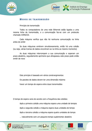 MO D O S D E T R AN S M I S S Ã O
Princípio de transmissão
Todos os computadores de uma rede Ethernet estão ligados a uma
mesma linha de transmissão, e a comunicação faz-se com um protocolo
chamado CSMA/CD.
Cada máquina verifica que não há nenhuma comunicação na linha
antes de emitir
Se duas máquinas emitirem simultaneamente, então há uma colisão
(ou seja, várias tramas de dados encontram-se na linha ao mesmo momento)
As duas máquinas interrompem a sua comunicação e esperam um
prazo aleatório, seguidamente aprimeira que ultrapassou este prazo pode então
emitir de novo
Este princípio é baseado em vários constrangimentos:
Os pacotes de dados devem ter uma dimensão máxima
haver um tempo de espera entre duas transmissões
O tempo de espera varia de acordo com a frequência das colisões:
Após a primeira colisão uma máquina espera uma unidade de tempos
Após a segunda colisão a máquina espera duas unidades de tempo
Após a terceira colisão a máquina espera quatro unidades de tempo
… naturalmente com um pequeno tempo suplementar aleatório
 