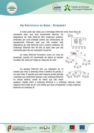 UM PR O T O C O L O D E RE D E - ET H E R N E T
A maior parte das redes usa a tecnologia Ethernet como meio físico de
transporte pelo, que será brevemente descrita. Os
dispositivos de rede Ethernet têm endereços próprios,
atribuídos por uma entidade central aos construtores de
equipamento Ethernet, pelo que não existem dois
dispositivos de rede Ethernet com o mesmo endereço. Os
endereços Ethernet têm 48 bits (6 byte) pelo que são
suficientes para não ser necessário reusá-los.
As redes Ethernet funcionam como um meio de
broadcast, quando há transmissão de dados os pacotes
enviados são vistos por todas as máquinas da rede.
Os pacotes Ethernet têm um cabeçalho de 14
octetos que inclui o endereço fonte e destino do pacote, e
um type code. É suposto que cada máquina preste atenção
a pacotes que contenham apenas o seu endereço Ethernet
no campo destino, sendo de referir que não existe
qualquer relação entre o endereço Ethernet e o endereço Internet. Cada
máquina terá então de ter uma tabela que faça corresponder a cada endereço
Ethernet um endereço IP.
 