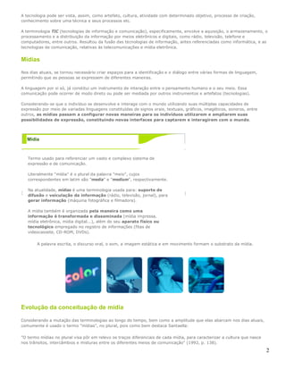 2
A tecnologia pode ser vista, assim, como artefato, cultura, atividade com determinado objetivo, processo de criação,
conhecimento sobre uma técnica e seus processos etc.
A terminologia TIC (tecnologias de informação e comunicação), especificamente, envolve a aquisição, o armazenamento, o
processamento e a distribuição da informação por meios eletrônicos e digitais, como rádio, televisão, telefone e
computadores, entre outros. Resultou da fusão das tecnologias de informação, antes referenciadas como informática, e as
tecnologias de comunicação, relativas às telecomunicações e mídia eletrônica.
Mídias
Nos dias atuais, se tornou necessário criar espaços para a identificação e o diálogo entre várias formas de linguagem,
permitindo que as pessoas se expressem de diferentes maneiras.
A linguagem por si só, já constitui um instrumento de interação entre o pensamento humano e o seu meio. Essa
comunicação pode ocorrer de modo direto ou pode ser mediada por outros instrumentos e artefatos (tecnologias).
Considerando-se que o indivíduo se desenvolve e interage com o mundo utilizando suas múltiplas capacidades de
expressão por meio de variadas linguagens constituídas de signos orais, textuais, gráficos, imagéticos, sonoros, entre
outros, as mídias passam a configurar novas maneiras para os indivíduos utilizarem e ampliarem suas
possibilidades de expressão, constituindo novas interfaces para captarem e interagirem com o mundo.
Mídia
Termo usado para referenciar um vasto e complexo sistema de
expressão e de comunicação.
Literalmente "mídia" é o plural da palavra "meio", cujos
correspondentes em latim são "media" e "medium", respectivamente.
Na atualidade, mídias é uma terminologia usada para: suporte de
difusão e veiculação da informação (rádio, televisão, jornal), para
gerar informação (máquina fotográfica e filmadora).
A mídia também é organizada pela maneira como uma
informação é transformada e disseminada (mídia impressa,
mídia eletrônica, mídia digital...), além do seu aparato físico ou
tecnológico empregado no registro de informações (fitas de
videocassete, CD-ROM, DVDs).
A palavra escrita, o discurso oral, o som, a imagem estática e em movimento formam o substrato da mídia.
Evolução da conceituação de mídia
Considerando a mutação das terminologias ao longo do tempo, bem como a amplitude que elas abarcam nos dias atuais,
comumente é usado o termo "mídias", no plural, pois como bem destaca Santaella:
"O termo mídias no plural visa pôr em relevo os traços diferenciais de cada mídia, para caracterizar a cultura que nasce
nos trânsitos, intercâmbios e misturas entre os diferentes meios de comunicação" (1992, p. 138).
 