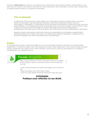 4
interativos bidirecionais que dão aos consumidores mais controle sobre quais serviços recebem, quando obtê-los e sob
que forma, ao contrário, por exemplo, das mídias de massa tradicionais, como a televisão e o jornal, onde o indivíduo tem
um papel puramente passivo, de receptor da informação.
Síntese
As conseqüências culturais e sociais provocadas por uma nova tecnologia emergente não podem ser compreendidas
isoladamente. É importante analisar cada mídia integrada às demais mídias disponíveis em seu contexto espaço-temporal
sempre considerando que velhas e novas mídias coexistem, assim como os meios de comunicação ora se integram e
complementam, ora competem entre si.
Agora que já conheceu um pouco mais sobre mídias e a evolução
de seu conceito, retome a sua rotina. Pense em um dia típico de
sua vida.
- Você já havia pensado em quantas tecnologias usa em seu dia-a
dia?
- Quais tecnologias usou hoje? Quais mídias?
- Como as novas mídias interativas influenciam nosso dia a dia?
ATIVIDADE:
Publique suas reflexões no seu BLOG.
TICs na educação
O advento das TICs revolucionou nossa relação com a informação. Se antes a questão-chave era como ter
acesso às informações, hoje elas estão por toda parte, sendo transmitidas pelos diversos meios de
comunicação. A informação e o conhecimento não se encontram mais fechados no âmbito da escola, mas foram
democratizados. O novo desafio que se abre na educação, frente a esse novo contexto, é como orientar o aluno
a saber o que fazer com essa informação, de forma a internalizá-la na forma de conhecimento e,
principalmente, como fazer para que ele saiba aplicar este conhecimento de forma independente e responsável.
Segundo Almeida, compreender as diferentes formas de representação e comunicação propiciadas pelas
tecnologias disponíveis na escola, bem como criar dinâmicas que permitam estabelecer o diálogo entre as
formas de linguagem das mídias, são desafios para a educação atual.
 