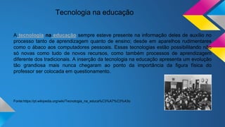 Tecnologia na educação
A tecnologia na educação sempre esteve presente na informação deles de auxílio no
processo tanto de aprendizagem quanto de ensino; desde em aparelhos rudimentares
como o ábaco aos computadores pessoais. Essas tecnologias estão possibilitando não
só novas como tudo de novos recursos, como também processos de aprendizagem
diferente dos tradicionais. A inserção da tecnologia na educação apresenta um evolução
tão grandiosa mais nunca chegaram ao ponto da importância da figura física do
professor ser colocada em questionamento.
Fonte:https://pt.wikipedia.org/wiki/Tecnologia_na_educa%C3%A7%C3%A3o
 