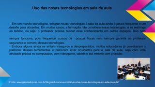 Uso das novas tecnologias em sala de aula
· Em um mundo tecnológico, integrar novas tecnologias à sala de aula ainda é pouco frequente e um
desafio para docentes. Em muitos casos, a formação não considera essas tecnologias, e se restringe
ao teórico, ou seja, o professor precisa buscar esse conhecimento em outros espaços. Isso nem
sempre funciona, pois frequentar cursos de poucas horas nem sempre garante ao professor
segurança e domínio dessas tecnologias.
· Embora alguns ainda se sintam inseguros e despreparados, muitos educadores já perceberam o
potencial dessas ferramentas e procuram levar novidades para a sala de aula, seja com uma
atividade prática no computador, com videogame, tablets e até mesmo com o celular.
Fonte: www.gazetadopovo.com.br/blogs/educacao-e-midia/uso-das-novas-tecnologias-em-sala-de-aula/
 