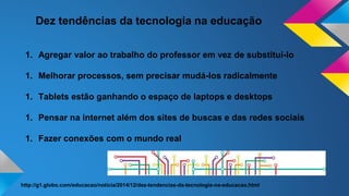 Dez tendências da tecnologia na educação
1. Agregar valor ao trabalho do professor em vez de substituí-lo
1. Melhorar processos, sem precisar mudá-los radicalmente
1. Tablets estão ganhando o espaço de laptops e desktops
1. Pensar na internet além dos sites de buscas e das redes sociais
1. Fazer conexões com o mundo real
http://g1.globo.com/educacao/noticia/2014/12/dez-tendencias-da-tecnologia-na-educacao.html
 