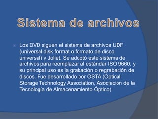    Los DVD siguen el sistema de archivos UDF
    (universal disk format o formato de disco
    universal) y Joliet. Se adoptó este sistema de
    archivos para reemplazar al estándar ISO 9660, y
    su principal uso es la grabación o regrabación de
    discos. Fue desarrollado por OSTA (Optical
    Storage Technology Association, Asociación de la
    Tecnología de Almacenamiento Óptico).
 