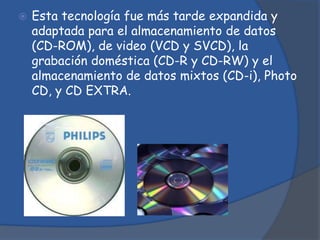    Esta tecnología fue más tarde expandida y
    adaptada para el almacenamiento de datos
    (CD-ROM), de video (VCD y SVCD), la
    grabación doméstica (CD-R y CD-RW) y el
    almacenamiento de datos mixtos (CD-i), Photo
    CD, y CD EXTRA.
 