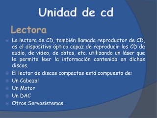  La lectora de CD, también llamada reproductor de CD,
  es el dispositivo óptico capaz de reproducir los CD de
  audio, de video, de datos, etc. utilizando un láser que
  le permite leer la información contenida en dichos
  discos.
 El lector de discos compactos está compuesto de:
 Un Cabezal
 Un Motor
 Un DAC
 Otros Servosistemas.
 