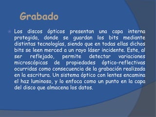    Los discos ópticos presentan una capa interna
    protegida, donde se guardan los bits mediante
    distintas tecnologías, siendo que en todas ellas dichos
    bits se leen merced a un rayo láser incidente. Este, al
    ser    reflejado,    permite    detectar    variaciones
    microscópicas de propiedades óptico-reflectivas
    ocurridas como consecuencia de la grabación realizada
    en la escritura. Un sistema óptico con lentes encamina
    el haz luminoso, y lo enfoca como un punto en la capa
    del disco que almacena los datos.
 