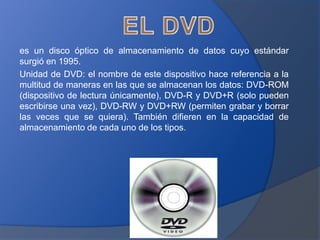 es un disco óptico de almacenamiento de datos cuyo estándar
surgió en 1995.
Unidad de DVD: el nombre de este dispositivo hace referencia a la
multitud de maneras en las que se almacenan los datos: DVD-ROM
(dispositivo de lectura únicamente), DVD-R y DVD+R (solo pueden
escribirse una vez), DVD-RW y DVD+RW (permiten grabar y borrar
las veces que se quiera). También difieren en la capacidad de
almacenamiento de cada uno de los tipos.
 