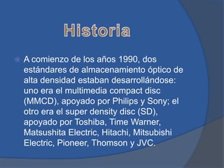    A comienzo de los años 1990, dos
    estándares de almacenamiento óptico de
    alta densidad estaban desarrollándose:
    uno era el multimedia compact disc
    (MMCD), apoyado por Philips y Sony; el
    otro era el super density disc (SD),
    apoyado por Toshiba, Time Warner,
    Matsushita Electric, Hitachi, Mitsubishi
    Electric, Pioneer, Thomson y JVC.
 