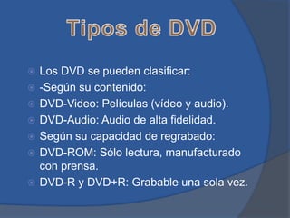    Los DVD se pueden clasificar:
   -Según su contenido:
   DVD-Video: Películas (vídeo y audio).
   DVD-Audio: Audio de alta fidelidad.
   Según su capacidad de regrabado:
   DVD-ROM: Sólo lectura, manufacturado
    con prensa.
   DVD-R y DVD+R: Grabable una sola vez.
 