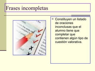 Frases incompletas Constituyen un listado de oraciones inconclusas que el alumno tiene que completar que contienen algún tipo de cuestión valorativa. 