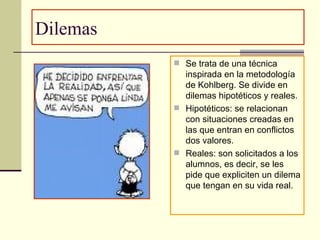 Dilemas  Se trata de una técnica inspirada en la metodología de Kohlberg. Se divide en dilemas hipotéticos y reales. Hipotéticos: se relacionan con situaciones creadas en las que entran en conflictos dos valores. Reales: son solicitados a los alumnos, es decir, se les pide que expliciten un dilema que tengan en su vida real.  