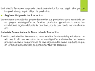 La industria farmacéutica puede clasificarse de dos formas: según el origen de
los productos y, según el tipo de productos.
 Según el Origen de los Productos:
La empresa farmacéutica puede desarrollar sus productos como resultado de
su propia investigación o fabricar productos genéricos cuando las
condiciones legales del país lo permitan, por lo que puede ser clasificada
en:
Industria Farmacéutica de Desarrollo de Productos
Este tipo de industrias tienen como característica fundamental que invierten un
alto monto de sus recursos en la investigación y desarrollo de nuevos
principios activos. Los procesos de investigación dan como resultado lo que
en términos farmacéuticos se denomina “Nuevas Terapias”.
 