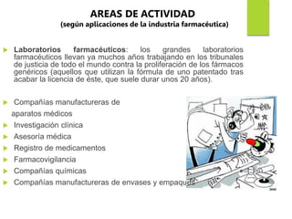  Laboratorios farmacéuticos: los grandes laboratorios
farmacéuticos llevan ya muchos años trabajando en los tribunales
de justicia de todo el mundo contra la proliferación de los fármacos
genéricos (aquellos que utilizan la fórmula de uno patentado tras
acabar la licencia de éste, que suele durar unos 20 años).
 Compañías manufactureras de
aparatos médicos
 Investigación clínica
 Asesoría médica
 Registro de medicamentos
 Farmacovigilancia
 Compañías químicas
 Compañías manufactureras de envases y empaques
AREAS DE ACTIVIDAD
(según aplicaciones de la industria farmacéutica)
 