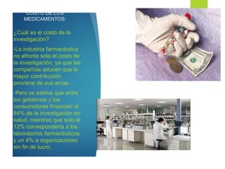 COSTO DE LOS
MEDICAMENTOS:
¿Cuál es el costo de la
investigación?
-La industria farmacéutica
no afronta sola el costo de
la investigación, ya que las
compañías aducen que la
mayor contribución
proviene de sus arcas.
-Pero se estima que entre
los gobiernos y los
consumidores financian el
84% de la investigación en
salud, mientras que solo el
12% correspondería a los
laboratorios farmacéuticos,
y un 4% a organizaciones
sin fin de lucro.
 