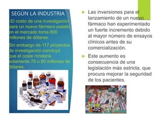 SEGÚN LA INDUSTRIA  Las inversiones para el
lanzamiento de un nuevo
fármaco han experimentado
un fuerte incremento debido
al mayor número de ensayos
clínicos antes de su
comercialización.
 Este aumento es
consecuencia de una
legislación más estricta, que
procura mejorar la seguridad
de los pacientes.
-El costo de una investigación
para un nuevo fármaco puesto
en el mercado toma 800
millones de dólares.
Sin embargo de 117 proyectos
de investigación concluyó
que el coste rondaría
solamente 75 u 80 millones de
dólares.
 