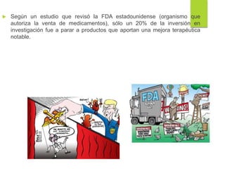 Según un estudio que revisó la FDA estadounidense (organismo que
autoriza la venta de medicamentos), sólo un 20% de la inversión en
investigación fue a parar a productos que aportan una mejora terapéutica
notable.
 