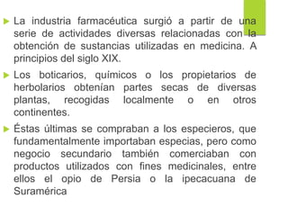  La industria farmacéutica surgió a partir de una
serie de actividades diversas relacionadas con la
obtención de sustancias utilizadas en medicina. A
principios del siglo XIX.
 Los boticarios, químicos o los propietarios de
herbolarios obtenían partes secas de diversas
plantas, recogidas localmente o en otros
continentes.
 Éstas últimas se compraban a los especieros, que
fundamentalmente importaban especias, pero como
negocio secundario también comerciaban con
productos utilizados con fines medicinales, entre
ellos el opio de Persia o la ipecacuana de
Suramérica
 