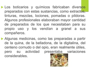  Los boticarios y químicos fabricaban diversos
preparados con estas sustancias, como extractos,
tinturas, mezclas, lociones, pomadas o píldoras.
Algunos profesionales elaboraban mayor cantidad
de preparados de los que necesitaban para su
propio uso y los vendían a granel a sus
compañeros.
 Algunas medicinas, como las preparadas a partir
de la quina, de la belladona, de la digitalina, del
centeno cornudo o del opio, eran realmente útiles,
pero su actividad presentaba variaciones
considerables.
 