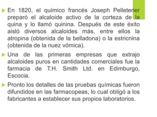  En 1820, el químico francés Joseph Pelleterier
preparó el alcaloide activo de la corteza de la
quina y lo llamó quinina. Después de este éxito
aisló diversos alcaloides más, entre ellos la
atropina (obtenida de la belladona) o la estricnina
(obtenida de la nuez vómica).
 Una de las primeras empresas que extrajo
alcaloides puros en cantidades comerciales fue la
farmacia de T.H. Smith Ltd. en Edimburgo,
Escocia.
 Pronto los detalles de las pruebas químicas fueron
difundidos en las farmacopeas, lo cual obligó a los
fabricantes a establecer sus propios laboratorios.
 