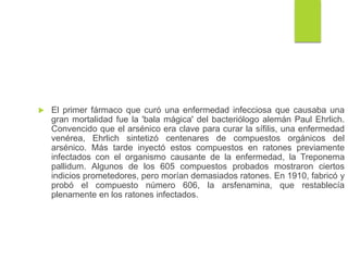  El primer fármaco que curó una enfermedad infecciosa que causaba una
gran mortalidad fue la 'bala mágica' del bacteriólogo alemán Paul Ehrlich.
Convencido que el arsénico era clave para curar la sífilis, una enfermedad
venérea, Ehrlich sintetizó centenares de compuestos orgánicos del
arsénico. Más tarde inyectó estos compuestos en ratones previamente
infectados con el organismo causante de la enfermedad, la Treponema
pallidum. Algunos de los 605 compuestos probados mostraron ciertos
indicios prometedores, pero morían demasiados ratones. En 1910, fabricó y
probó el compuesto número 606, la arsfenamina, que restablecía
plenamente en los ratones infectados.
 