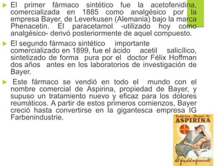  El primer fármaco sintético fue la acetofenidina,
comercializada en 1885 como analgésico por la
empresa Bayer, de Leverkusen (Alemania) bajo la marca
Phenacetin. El paracetamol -utilizado hoy como
analgésico- derivó posteriormente de aquel compuesto.
 El segundo fármaco sintético importante
comercializado en 1899, fue el ácido acetil salicílico,
sintetizado de forma pura por el doctor Félix Hoffman
dos años antes en los laboratorios de investigación de
Bayer.
 Este fármaco se vendió en todo el mundo con el
nombre comercial de Aspirina, propiedad de Bayer, y
supuso un tratamiento nuevo y eficaz para los dolores
reumáticos. A partir de estos primeros comienzos, Bayer
creció hasta convertirse en la gigantesca empresa IG
Farbenindustrie.
 