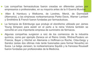  Las compañías farmacéuticas fueron creadas en diferentes países por
empresarios o profesionales, en su mayoría antes de la II Guerra Mundial.
 Allen & Hambury y Wellcome, de Londres, Merck, de Darmstadt
(Alemania), y las empresas norteamericanas Parke Davis, Warner Lambert
y Smithkline & French fueron fundadas por farmacéuticos.
 La farmacia de Edimburgo que produjo el cloroformo utilizado por James
Young Simpson para asistir en el parto a la reina Victoria también se
convirtió en una importante empresa de suministro de fármacos.
 Algunas compañías surgieron a raíz de los comienzos de la industria
química, como por ejemplo Zeneca en el Reino Unido, Rhône-Poulenc en
Francia, Bayer y Höchst en Alemania o Hoffman-La Roche, Ciba-Geigy y
Sandoz (estas dos últimas más tarde fusionadas para formar Novartis) en
Suiza. La belga Janssen, la norteamericana Squibb y la francesa Roussell
fueron fundadas por profesionales de la Medicina.
 