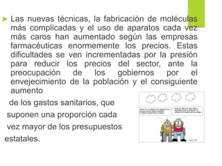 Las nuevas técnicas, la fabricación de moléculas
más complicadas y el uso de aparatos cada vez
más caros han aumentado según las empresas
farmacéuticas enormemente los precios. Estas
dificultades se ven incrementadas por la presión
para reducir los precios del sector, ante la
preocupación de los gobiernos por el
envejecimiento de la población y el consiguiente
aumento
de los gastos sanitarios, que
suponen una proporción cada
vez mayor de los presupuestos
estatales.
 