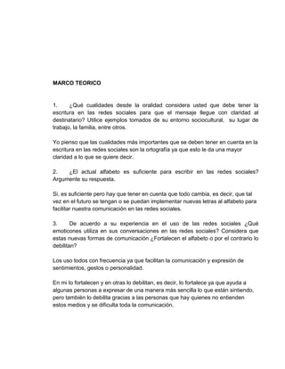 MARCO TEORICO 
1. ¿Qué cualidades desde la oralidad considera usted que debe tener la 
escritura en las redes sociales para que el mensaje llegue con claridad al 
destinatario? Utilice ejemplos tomados de su entorno sociocultural, su lugar de 
trabajo, la familia, entre otros. 
Yo pienso que las cualidades más importantes que se deben tener en cuenta en la 
escritura en las redes sociales son la ortografía ya que esto le da una mayor 
claridad a lo que se quiere decir. 
2. ¿El actual alfabeto es suficiente para escribir en las redes sociales? 
Argumente su respuesta. 
Si, es suficiente pero hay que tener en cuenta que todo cambia, es decir, que tal 
vez en el futuro se tengan o se puedan implementar nuevas letras al alfabeto para 
facilitar nuestra comunicación en las redes sociales. 
3. De acuerdo a su experiencia en el uso de las redes sociales ¿Qué 
emoticones utiliza en sus conversaciones en las redes sociales? Considera que 
estas nuevas formas de comunicación ¿Fortalecen el alfabeto o por el contrario lo 
debilitan? 
Los uso todos con frecuencia ya que facilitan la comunicación y expresión de 
sentimientos, gestos o personalidad. 
En mi lo fortalecen y en otras lo debilitan, es decir, lo fortalece ya que ayuda a 
algunas personas a expresar de una manera más sencilla lo que están sintiendo, 
pero también lo debilita gracias a las personas que hay quienes no entienden 
estos medios y se dificulta toda la comunicación. 
 