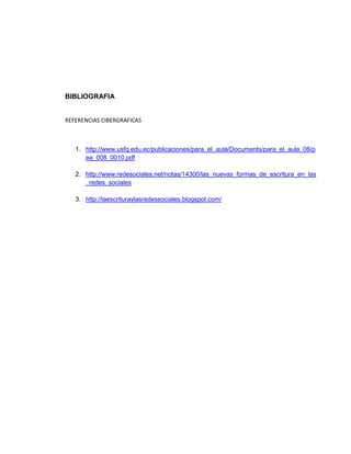 BIBLIOGRAFIA 
REFERENCIAS CIBERGRAFICAS 
1. http://www.usfq.edu.ec/publicaciones/para_el_aula/Documents/para_el_aula_08/p 
ea_008_0010.pdf 
2. http://www.redesociales.net/notas/14300/las_nuevas_formas_de_escritura_en_las 
_redes_sociales 
3. http://laescrituraylasredessociales.blogspot.com/ 
