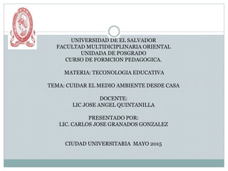 UNIVERSIDAD DE EL SALVADOR
FACULTAD MULTIDICIPLINARIA ORIENTAL
UNIDADA DE POSGRADO
CURSO DE FORMCION PEDAGOGICA.
MATERIA: TECONOLOGIA EDUCATIVA
TEMA: CUIDAR EL MEDIO AMBIENTE DESDE CASA
DOCENTE:
LIC JOSE ANGEL QUINTANILLA
PRESENTADO POR:
LIC. CARLOS JOSE GRANADOS GONZALEZ
CIUDAD UNIVERSITARIA MAYO 2015
 