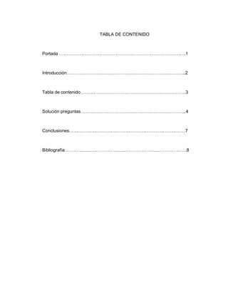 TABLA DE CONTENIDO
Portada ………………………………………………………………………….1
Introducción……………………………………………………………………..2
Tabla de contenido……………………………………………………………..3
Solución preguntas……………………………………………………………..4
Conclusiones……………………………………………………………………7
Bibliografía……………………………………………………………………….8
 