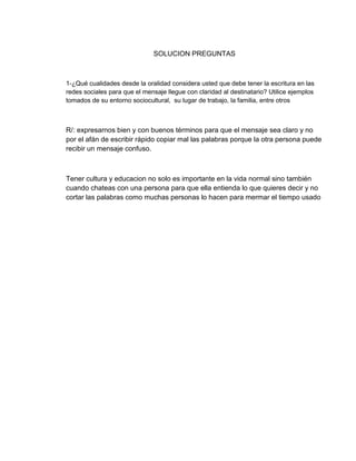 SOLUCION PREGUNTAS
1-¿Qué cualidades desde la oralidad considera usted que debe tener la escritura en las
redes sociales para que el mensaje llegue con claridad al destinatario? Utilice ejemplos
tomados de su entorno sociocultural, su lugar de trabajo, la familia, entre otros
R/: expresarnos bien y con buenos términos para que el mensaje sea claro y no
por el afán de escribir rápido copiar mal las palabras porque la otra persona puede
recibir un mensaje confuso.
Tener cultura y educacion no solo es importante en la vida normal sino también
cuando chateas con una persona para que ella entienda lo que quieres decir y no
cortar las palabras como muchas personas lo hacen para mermar el tiempo usado
 