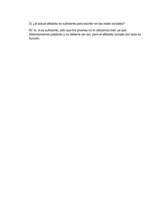 2) ¿el actual alfabeto es suficiente para escribir en las redes sociales?
R/: si, si es suficiente, solo que los jóvenes no lo utilizamos bien ya que
distorsionamos palabras y no debería ser así, pero el alfabeto cumple con toda su
función.
 