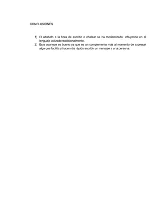CONCLUSIONES
1) El alfabeto a la hora de escribir o chatear se ha modernizado, influyendo en el
lenguaje utilizado tradicionalmente.
2) Este avanece es bueno ya que es un complemento más al momento de expresar
algo que facilita y hace más rápido escribir un mensaje a una persona.
 