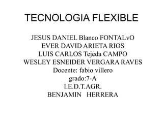 TECNOLOGIA FLEXIBLE
JESUS DANIEL Blanco FONTALvO
EVER DAVID ARIETA RIOS
LUIS CARLOS Tejeda CAMPO
WESLEY ESNEIDER VERGARA RAVES
Docente: fabio villero
grado:7-A
I.E.D.T.AGR.
BENJAMIN HERRERA
 